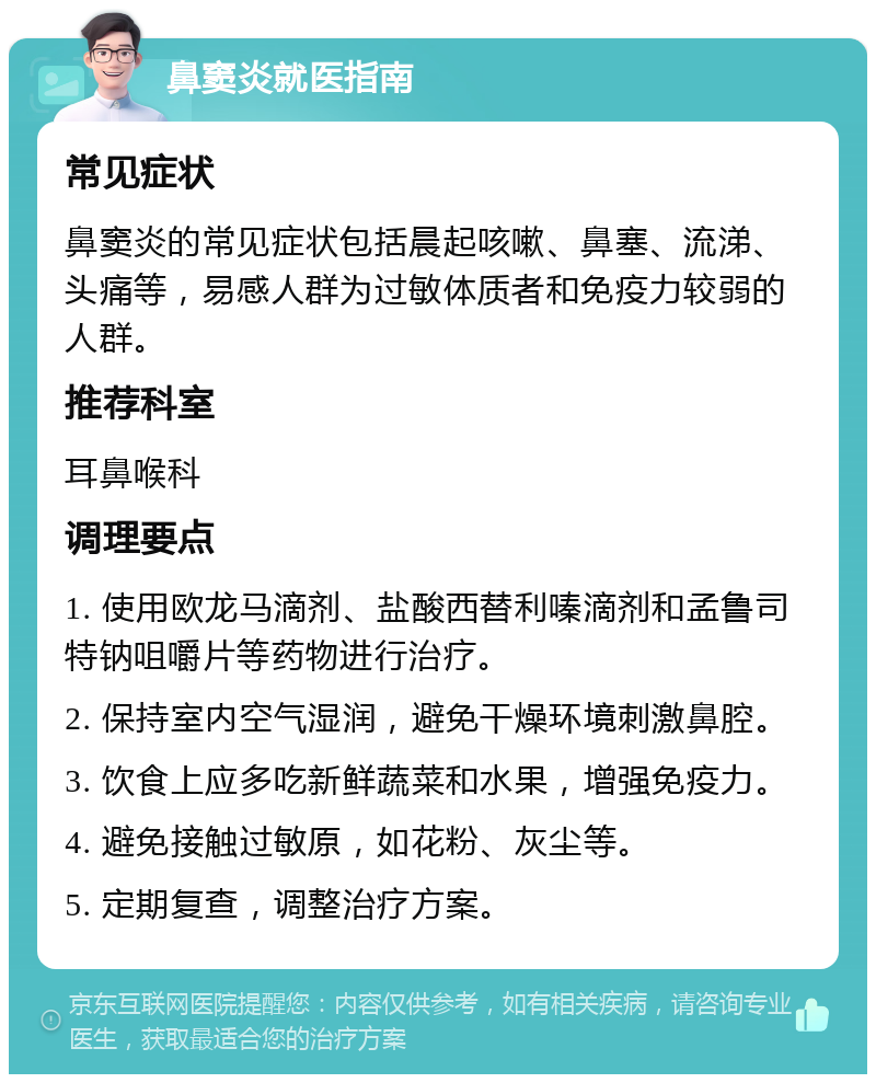 鼻窦炎就医指南 常见症状 鼻窦炎的常见症状包括晨起咳嗽、鼻塞、流涕、头痛等，易感人群为过敏体质者和免疫力较弱的人群。 推荐科室 耳鼻喉科 调理要点 1. 使用欧龙马滴剂、盐酸西替利嗪滴剂和孟鲁司特钠咀嚼片等药物进行治疗。 2. 保持室内空气湿润，避免干燥环境刺激鼻腔。 3. 饮食上应多吃新鲜蔬菜和水果，增强免疫力。 4. 避免接触过敏原，如花粉、灰尘等。 5. 定期复查，调整治疗方案。