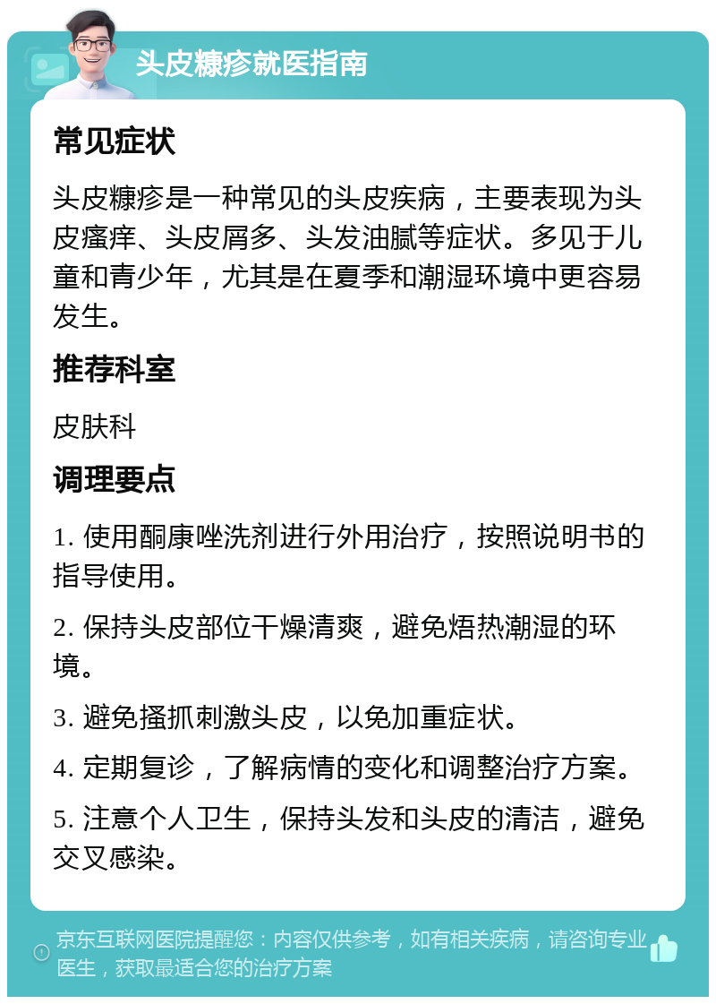 头皮糠疹就医指南 常见症状 头皮糠疹是一种常见的头皮疾病，主要表现为头皮瘙痒、头皮屑多、头发油腻等症状。多见于儿童和青少年，尤其是在夏季和潮湿环境中更容易发生。 推荐科室 皮肤科 调理要点 1. 使用酮康唑洗剂进行外用治疗，按照说明书的指导使用。 2. 保持头皮部位干燥清爽，避免焐热潮湿的环境。 3. 避免搔抓刺激头皮，以免加重症状。 4. 定期复诊，了解病情的变化和调整治疗方案。 5. 注意个人卫生，保持头发和头皮的清洁，避免交叉感染。