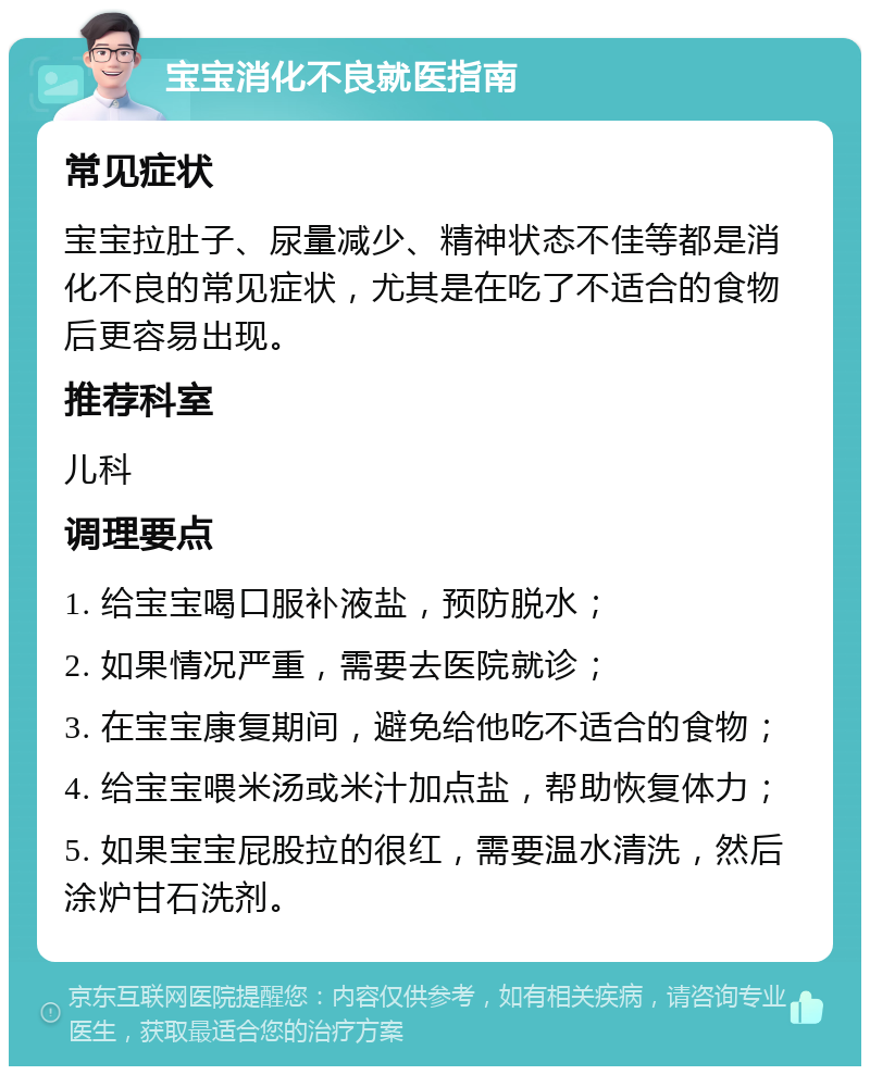 宝宝消化不良就医指南 常见症状 宝宝拉肚子、尿量减少、精神状态不佳等都是消化不良的常见症状，尤其是在吃了不适合的食物后更容易出现。 推荐科室 儿科 调理要点 1. 给宝宝喝口服补液盐，预防脱水； 2. 如果情况严重，需要去医院就诊； 3. 在宝宝康复期间，避免给他吃不适合的食物； 4. 给宝宝喂米汤或米汁加点盐，帮助恢复体力； 5. 如果宝宝屁股拉的很红，需要温水清洗，然后涂炉甘石洗剂。