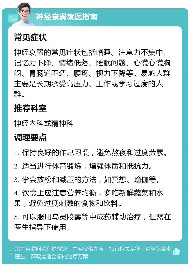 神经衰弱就医指南 常见症状 神经衰弱的常见症状包括嗜睡、注意力不集中、记忆力下降、情绪低落、睡眠问题、心慌心慌胸闷、胃肠道不适、腰疼、视力下降等。易感人群主要是长期承受高压力、工作或学习过度的人群。 推荐科室 神经内科或精神科 调理要点 1. 保持良好的作息习惯，避免熬夜和过度劳累。 2. 适当进行体育锻炼，增强体质和抵抗力。 3. 学会放松和减压的方法，如冥想、瑜伽等。 4. 饮食上应注意营养均衡，多吃新鲜蔬菜和水果，避免过度刺激的食物和饮料。 5. 可以服用乌灵胶囊等中成药辅助治疗，但需在医生指导下使用。