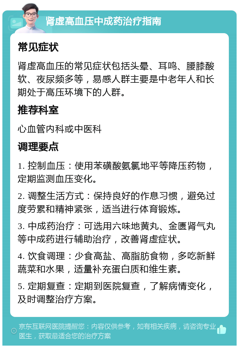 肾虚高血压中成药治疗指南 常见症状 肾虚高血压的常见症状包括头晕、耳鸣、腰膝酸软、夜尿频多等，易感人群主要是中老年人和长期处于高压环境下的人群。 推荐科室 心血管内科或中医科 调理要点 1. 控制血压：使用苯磺酸氨氯地平等降压药物，定期监测血压变化。 2. 调整生活方式：保持良好的作息习惯，避免过度劳累和精神紧张，适当进行体育锻炼。 3. 中成药治疗：可选用六味地黄丸、金匮肾气丸等中成药进行辅助治疗，改善肾虚症状。 4. 饮食调理：少食高盐、高脂肪食物，多吃新鲜蔬菜和水果，适量补充蛋白质和维生素。 5. 定期复查：定期到医院复查，了解病情变化，及时调整治疗方案。