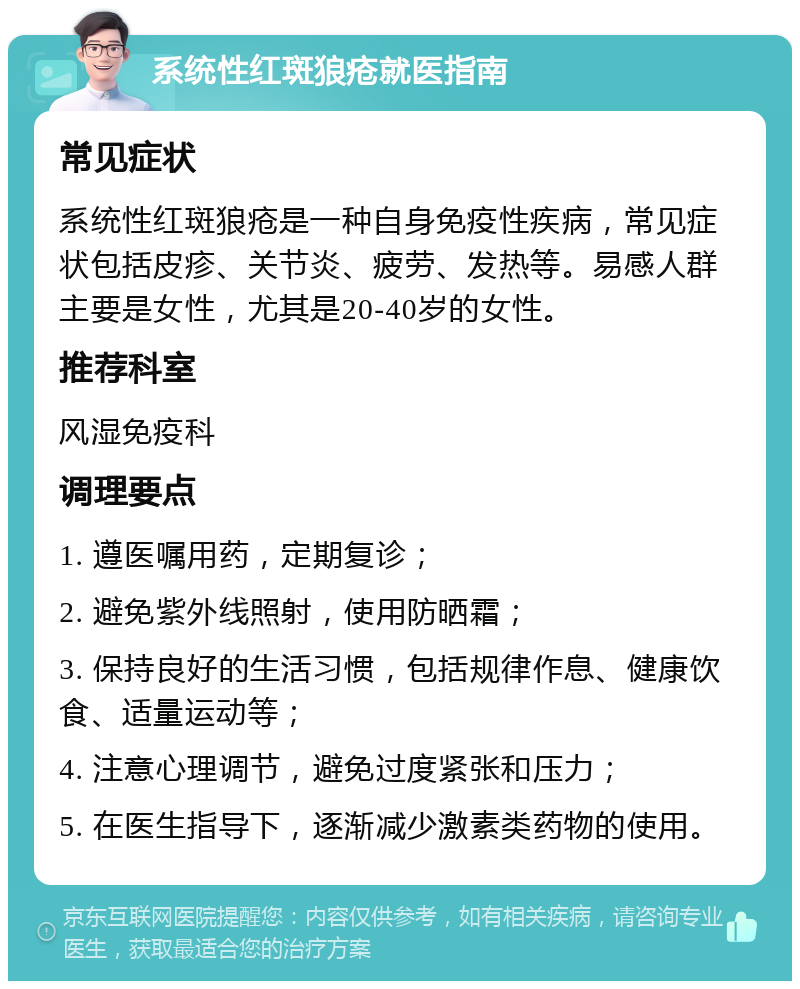 系统性红斑狼疮就医指南 常见症状 系统性红斑狼疮是一种自身免疫性疾病，常见症状包括皮疹、关节炎、疲劳、发热等。易感人群主要是女性，尤其是20-40岁的女性。 推荐科室 风湿免疫科 调理要点 1. 遵医嘱用药，定期复诊； 2. 避免紫外线照射，使用防晒霜； 3. 保持良好的生活习惯，包括规律作息、健康饮食、适量运动等； 4. 注意心理调节，避免过度紧张和压力； 5. 在医生指导下，逐渐减少激素类药物的使用。