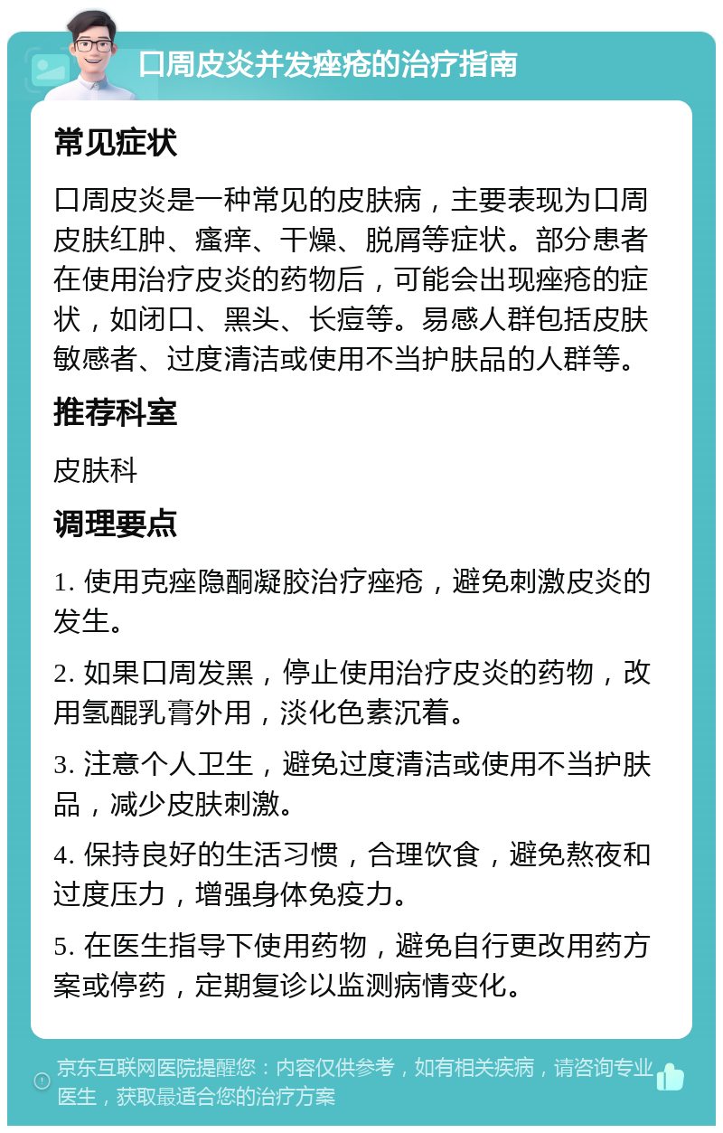 口周皮炎并发痤疮的治疗指南 常见症状 口周皮炎是一种常见的皮肤病，主要表现为口周皮肤红肿、瘙痒、干燥、脱屑等症状。部分患者在使用治疗皮炎的药物后，可能会出现痤疮的症状，如闭口、黑头、长痘等。易感人群包括皮肤敏感者、过度清洁或使用不当护肤品的人群等。 推荐科室 皮肤科 调理要点 1. 使用克痤隐酮凝胶治疗痤疮，避免刺激皮炎的发生。 2. 如果口周发黑，停止使用治疗皮炎的药物，改用氢醌乳膏外用，淡化色素沉着。 3. 注意个人卫生，避免过度清洁或使用不当护肤品，减少皮肤刺激。 4. 保持良好的生活习惯，合理饮食，避免熬夜和过度压力，增强身体免疫力。 5. 在医生指导下使用药物，避免自行更改用药方案或停药，定期复诊以监测病情变化。