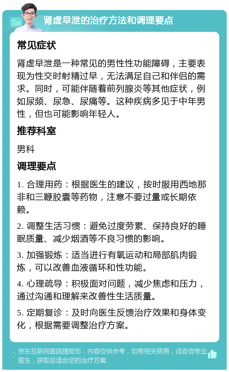 肾虚早泄的治疗方法和调理要点 常见症状 肾虚早泄是一种常见的男性性功能障碍，主要表现为性交时射精过早，无法满足自己和伴侣的需求。同时，可能伴随着前列腺炎等其他症状，例如尿频、尿急、尿痛等。这种疾病多见于中年男性，但也可能影响年轻人。 推荐科室 男科 调理要点 1. 合理用药：根据医生的建议，按时服用西地那非和三鞭胶囊等药物，注意不要过量或长期依赖。 2. 调整生活习惯：避免过度劳累、保持良好的睡眠质量、减少烟酒等不良习惯的影响。 3. 加强锻炼：适当进行有氧运动和局部肌肉锻炼，可以改善血液循环和性功能。 4. 心理疏导：积极面对问题，减少焦虑和压力，通过沟通和理解来改善性生活质量。 5. 定期复诊：及时向医生反馈治疗效果和身体变化，根据需要调整治疗方案。