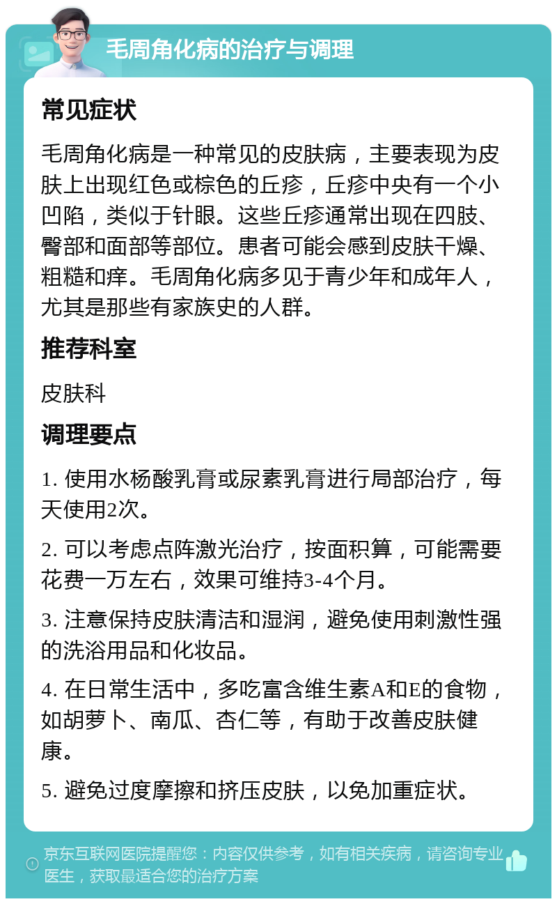 毛周角化病的治疗与调理 常见症状 毛周角化病是一种常见的皮肤病，主要表现为皮肤上出现红色或棕色的丘疹，丘疹中央有一个小凹陷，类似于针眼。这些丘疹通常出现在四肢、臀部和面部等部位。患者可能会感到皮肤干燥、粗糙和痒。毛周角化病多见于青少年和成年人，尤其是那些有家族史的人群。 推荐科室 皮肤科 调理要点 1. 使用水杨酸乳膏或尿素乳膏进行局部治疗，每天使用2次。 2. 可以考虑点阵激光治疗，按面积算，可能需要花费一万左右，效果可维持3-4个月。 3. 注意保持皮肤清洁和湿润，避免使用刺激性强的洗浴用品和化妆品。 4. 在日常生活中，多吃富含维生素A和E的食物，如胡萝卜、南瓜、杏仁等，有助于改善皮肤健康。 5. 避免过度摩擦和挤压皮肤，以免加重症状。