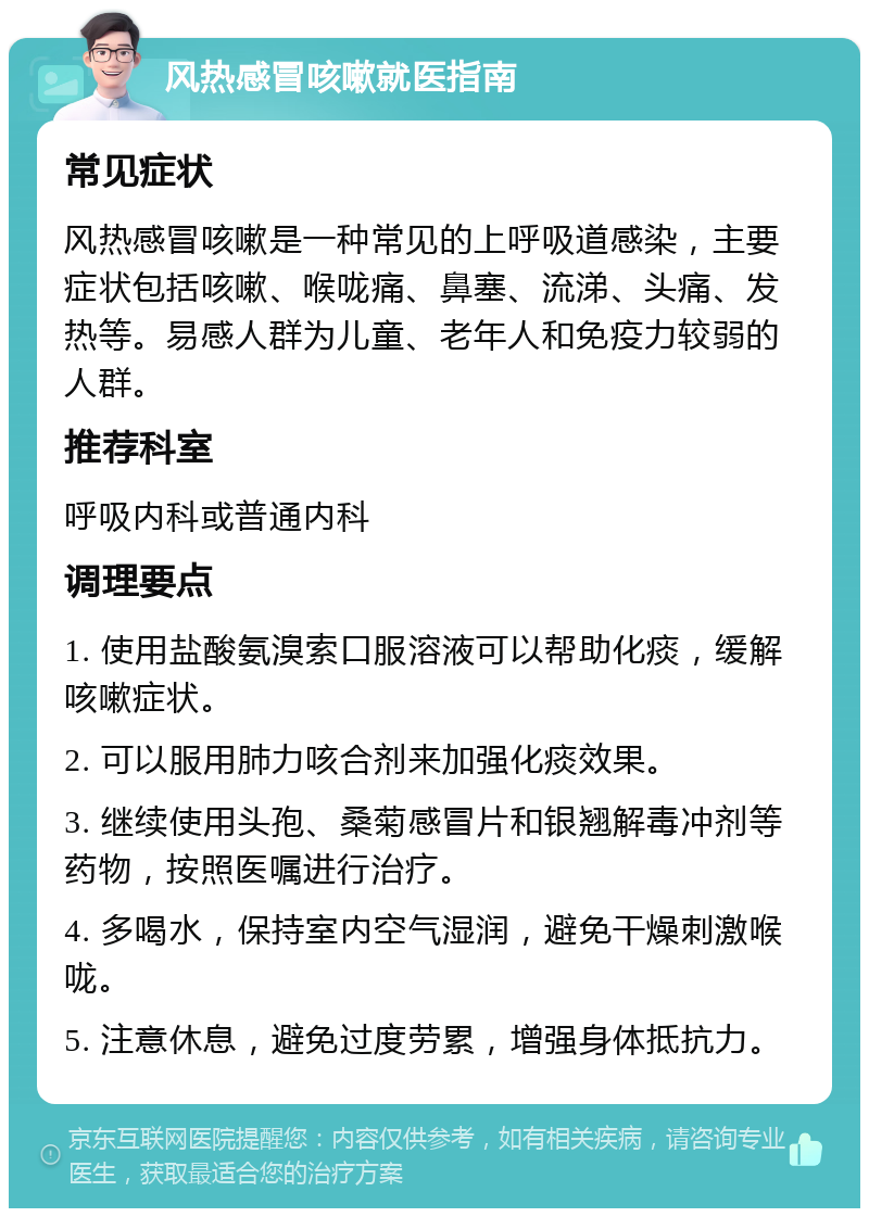 风热感冒咳嗽就医指南 常见症状 风热感冒咳嗽是一种常见的上呼吸道感染，主要症状包括咳嗽、喉咙痛、鼻塞、流涕、头痛、发热等。易感人群为儿童、老年人和免疫力较弱的人群。 推荐科室 呼吸内科或普通内科 调理要点 1. 使用盐酸氨溴索口服溶液可以帮助化痰，缓解咳嗽症状。 2. 可以服用肺力咳合剂来加强化痰效果。 3. 继续使用头孢、桑菊感冒片和银翘解毒冲剂等药物，按照医嘱进行治疗。 4. 多喝水，保持室内空气湿润，避免干燥刺激喉咙。 5. 注意休息，避免过度劳累，增强身体抵抗力。