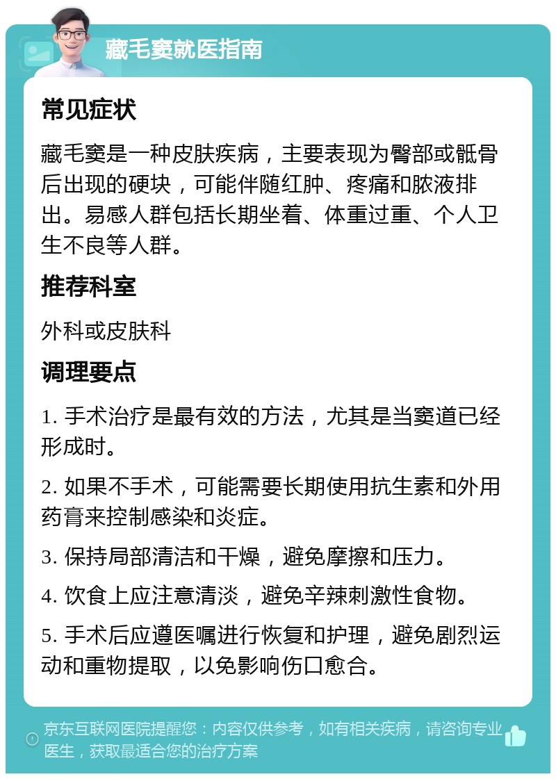 藏毛窦就医指南 常见症状 藏毛窦是一种皮肤疾病，主要表现为臀部或骶骨后出现的硬块，可能伴随红肿、疼痛和脓液排出。易感人群包括长期坐着、体重过重、个人卫生不良等人群。 推荐科室 外科或皮肤科 调理要点 1. 手术治疗是最有效的方法，尤其是当窦道已经形成时。 2. 如果不手术，可能需要长期使用抗生素和外用药膏来控制感染和炎症。 3. 保持局部清洁和干燥，避免摩擦和压力。 4. 饮食上应注意清淡，避免辛辣刺激性食物。 5. 手术后应遵医嘱进行恢复和护理，避免剧烈运动和重物提取，以免影响伤口愈合。