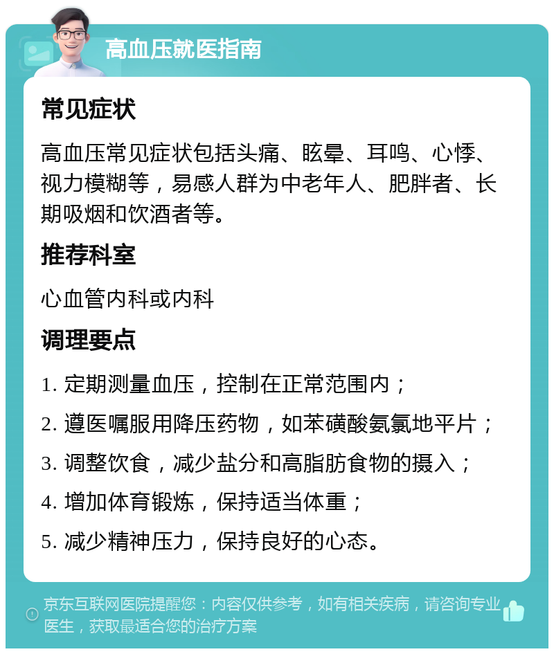 高血压就医指南 常见症状 高血压常见症状包括头痛、眩晕、耳鸣、心悸、视力模糊等，易感人群为中老年人、肥胖者、长期吸烟和饮酒者等。 推荐科室 心血管内科或内科 调理要点 1. 定期测量血压，控制在正常范围内； 2. 遵医嘱服用降压药物，如苯磺酸氨氯地平片； 3. 调整饮食，减少盐分和高脂肪食物的摄入； 4. 增加体育锻炼，保持适当体重； 5. 减少精神压力，保持良好的心态。