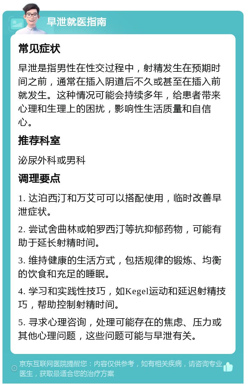 早泄就医指南 常见症状 早泄是指男性在性交过程中，射精发生在预期时间之前，通常在插入阴道后不久或甚至在插入前就发生。这种情况可能会持续多年，给患者带来心理和生理上的困扰，影响性生活质量和自信心。 推荐科室 泌尿外科或男科 调理要点 1. 达泊西汀和万艾可可以搭配使用，临时改善早泄症状。 2. 尝试舍曲林或帕罗西汀等抗抑郁药物，可能有助于延长射精时间。 3. 维持健康的生活方式，包括规律的锻炼、均衡的饮食和充足的睡眠。 4. 学习和实践性技巧，如Kegel运动和延迟射精技巧，帮助控制射精时间。 5. 寻求心理咨询，处理可能存在的焦虑、压力或其他心理问题，这些问题可能与早泄有关。