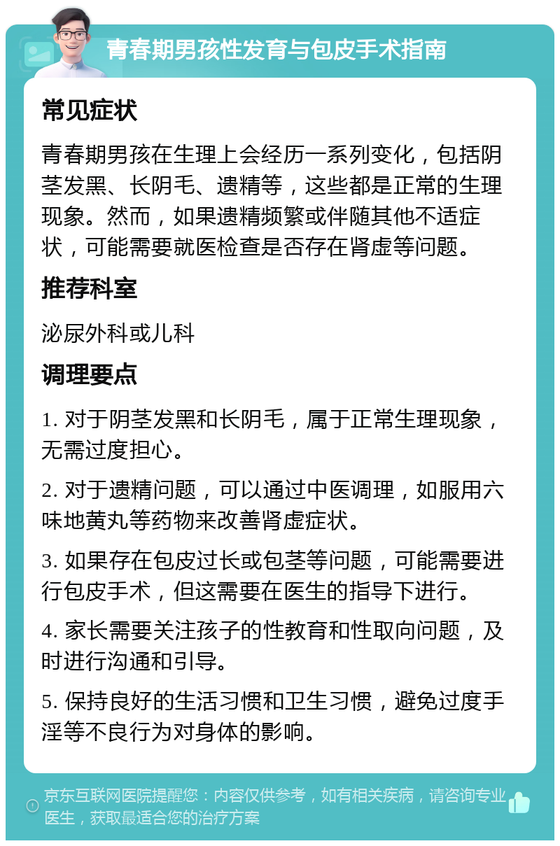 青春期男孩性发育与包皮手术指南 常见症状 青春期男孩在生理上会经历一系列变化，包括阴茎发黑、长阴毛、遗精等，这些都是正常的生理现象。然而，如果遗精频繁或伴随其他不适症状，可能需要就医检查是否存在肾虚等问题。 推荐科室 泌尿外科或儿科 调理要点 1. 对于阴茎发黑和长阴毛，属于正常生理现象，无需过度担心。 2. 对于遗精问题，可以通过中医调理，如服用六味地黄丸等药物来改善肾虚症状。 3. 如果存在包皮过长或包茎等问题，可能需要进行包皮手术，但这需要在医生的指导下进行。 4. 家长需要关注孩子的性教育和性取向问题，及时进行沟通和引导。 5. 保持良好的生活习惯和卫生习惯，避免过度手淫等不良行为对身体的影响。