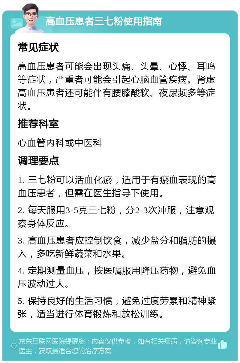 高血压患者三七粉使用指南 常见症状 高血压患者可能会出现头痛、头晕、心悸、耳鸣等症状，严重者可能会引起心脑血管疾病。肾虚高血压患者还可能伴有腰膝酸软、夜尿频多等症状。 推荐科室 心血管内科或中医科 调理要点 1. 三七粉可以活血化瘀，适用于有瘀血表现的高血压患者，但需在医生指导下使用。 2. 每天服用3-5克三七粉，分2-3次冲服，注意观察身体反应。 3. 高血压患者应控制饮食，减少盐分和脂肪的摄入，多吃新鲜蔬菜和水果。 4. 定期测量血压，按医嘱服用降压药物，避免血压波动过大。 5. 保持良好的生活习惯，避免过度劳累和精神紧张，适当进行体育锻炼和放松训练。