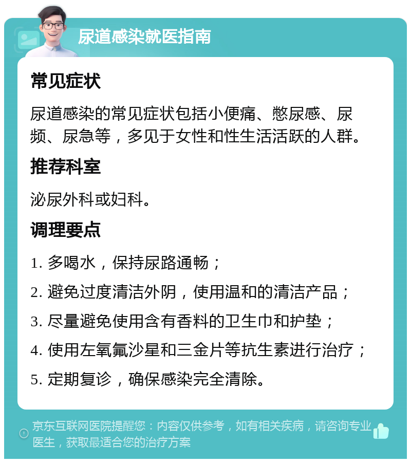 尿道感染就医指南 常见症状 尿道感染的常见症状包括小便痛、憋尿感、尿频、尿急等，多见于女性和性生活活跃的人群。 推荐科室 泌尿外科或妇科。 调理要点 1. 多喝水，保持尿路通畅； 2. 避免过度清洁外阴，使用温和的清洁产品； 3. 尽量避免使用含有香料的卫生巾和护垫； 4. 使用左氧氟沙星和三金片等抗生素进行治疗； 5. 定期复诊，确保感染完全清除。