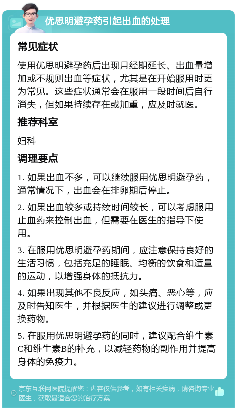 优思明避孕药引起出血的处理 常见症状 使用优思明避孕药后出现月经期延长、出血量增加或不规则出血等症状，尤其是在开始服用时更为常见。这些症状通常会在服用一段时间后自行消失，但如果持续存在或加重，应及时就医。 推荐科室 妇科 调理要点 1. 如果出血不多，可以继续服用优思明避孕药，通常情况下，出血会在排卵期后停止。 2. 如果出血较多或持续时间较长，可以考虑服用止血药来控制出血，但需要在医生的指导下使用。 3. 在服用优思明避孕药期间，应注意保持良好的生活习惯，包括充足的睡眠、均衡的饮食和适量的运动，以增强身体的抵抗力。 4. 如果出现其他不良反应，如头痛、恶心等，应及时告知医生，并根据医生的建议进行调整或更换药物。 5. 在服用优思明避孕药的同时，建议配合维生素C和维生素B的补充，以减轻药物的副作用并提高身体的免疫力。