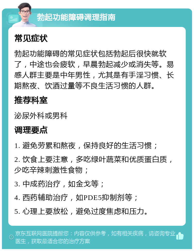 勃起功能障碍调理指南 常见症状 勃起功能障碍的常见症状包括勃起后很快就软了，中途也会疲软，早晨勃起减少或消失等。易感人群主要是中年男性，尤其是有手淫习惯、长期熬夜、饮酒过量等不良生活习惯的人群。 推荐科室 泌尿外科或男科 调理要点 1. 避免劳累和熬夜，保持良好的生活习惯； 2. 饮食上要注意，多吃绿叶蔬菜和优质蛋白质，少吃辛辣刺激性食物； 3. 中成药治疗，如金戈等； 4. 西药辅助治疗，如PDE5抑制剂等； 5. 心理上要放松，避免过度焦虑和压力。