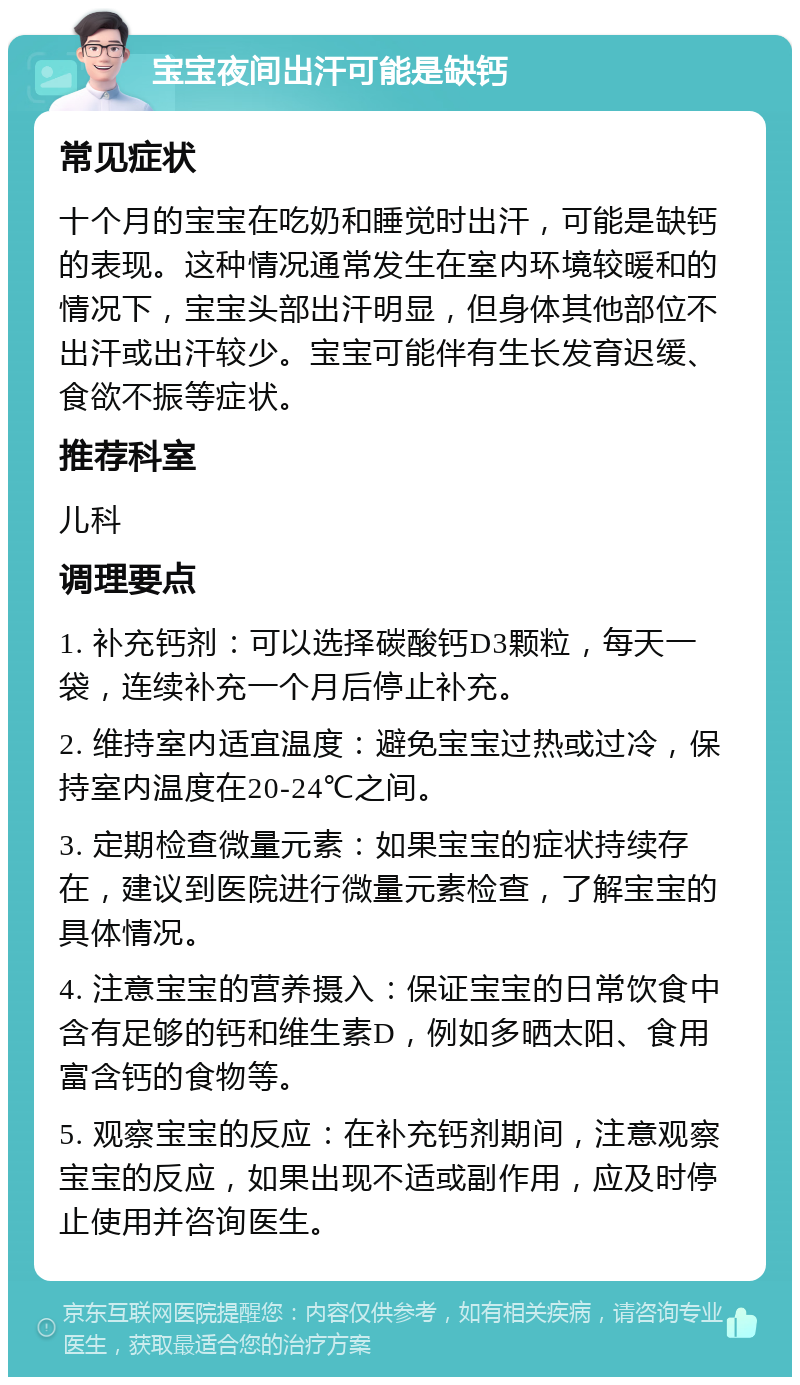 宝宝夜间出汗可能是缺钙 常见症状 十个月的宝宝在吃奶和睡觉时出汗，可能是缺钙的表现。这种情况通常发生在室内环境较暖和的情况下，宝宝头部出汗明显，但身体其他部位不出汗或出汗较少。宝宝可能伴有生长发育迟缓、食欲不振等症状。 推荐科室 儿科 调理要点 1. 补充钙剂：可以选择碳酸钙D3颗粒，每天一袋，连续补充一个月后停止补充。 2. 维持室内适宜温度：避免宝宝过热或过冷，保持室内温度在20-24℃之间。 3. 定期检查微量元素：如果宝宝的症状持续存在，建议到医院进行微量元素检查，了解宝宝的具体情况。 4. 注意宝宝的营养摄入：保证宝宝的日常饮食中含有足够的钙和维生素D，例如多晒太阳、食用富含钙的食物等。 5. 观察宝宝的反应：在补充钙剂期间，注意观察宝宝的反应，如果出现不适或副作用，应及时停止使用并咨询医生。