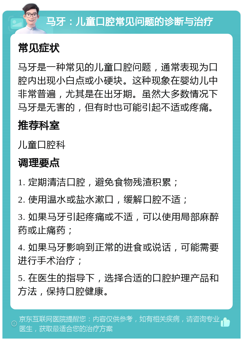 马牙：儿童口腔常见问题的诊断与治疗 常见症状 马牙是一种常见的儿童口腔问题，通常表现为口腔内出现小白点或小硬块。这种现象在婴幼儿中非常普遍，尤其是在出牙期。虽然大多数情况下马牙是无害的，但有时也可能引起不适或疼痛。 推荐科室 儿童口腔科 调理要点 1. 定期清洁口腔，避免食物残渣积累； 2. 使用温水或盐水漱口，缓解口腔不适； 3. 如果马牙引起疼痛或不适，可以使用局部麻醉药或止痛药； 4. 如果马牙影响到正常的进食或说话，可能需要进行手术治疗； 5. 在医生的指导下，选择合适的口腔护理产品和方法，保持口腔健康。