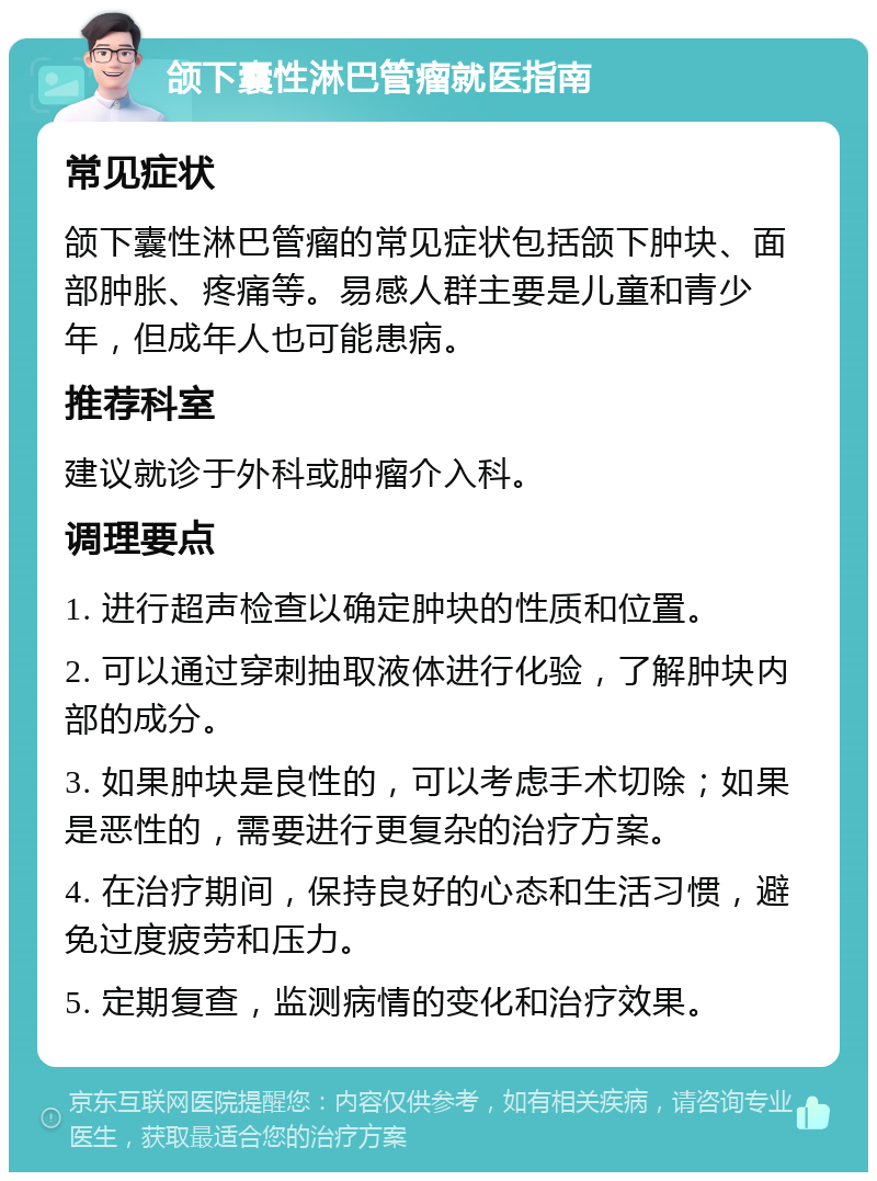 颌下囊性淋巴管瘤就医指南 常见症状 颌下囊性淋巴管瘤的常见症状包括颌下肿块、面部肿胀、疼痛等。易感人群主要是儿童和青少年，但成年人也可能患病。 推荐科室 建议就诊于外科或肿瘤介入科。 调理要点 1. 进行超声检查以确定肿块的性质和位置。 2. 可以通过穿刺抽取液体进行化验，了解肿块内部的成分。 3. 如果肿块是良性的，可以考虑手术切除；如果是恶性的，需要进行更复杂的治疗方案。 4. 在治疗期间，保持良好的心态和生活习惯，避免过度疲劳和压力。 5. 定期复查，监测病情的变化和治疗效果。