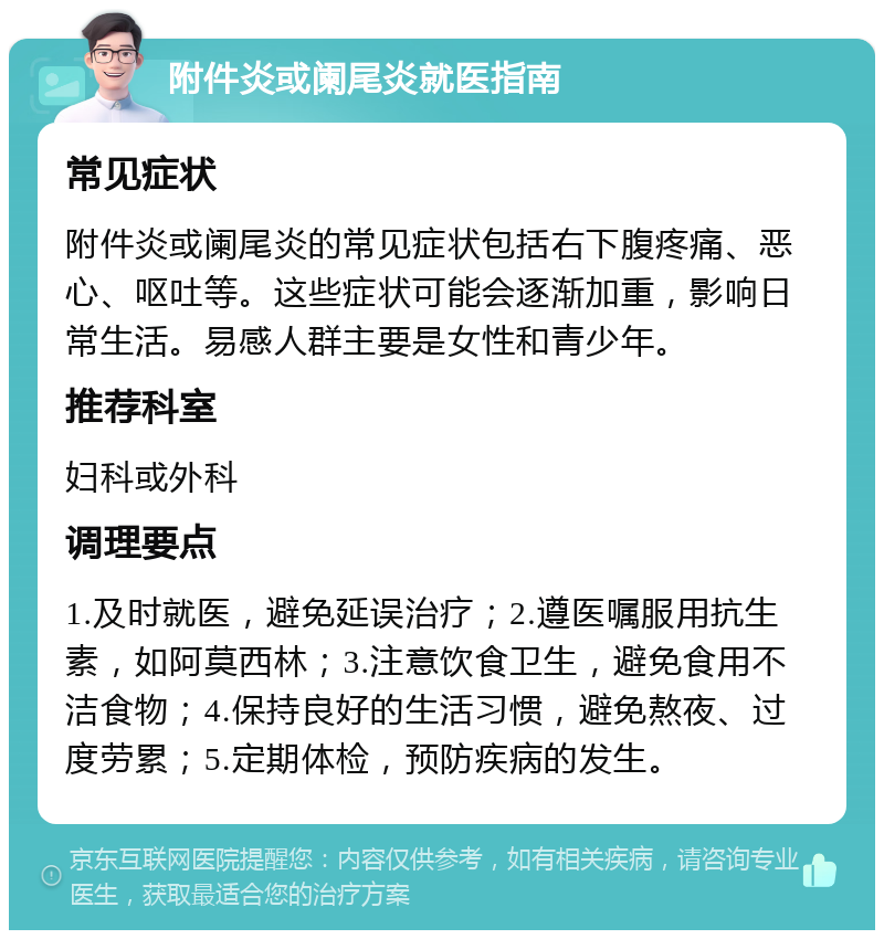 附件炎或阑尾炎就医指南 常见症状 附件炎或阑尾炎的常见症状包括右下腹疼痛、恶心、呕吐等。这些症状可能会逐渐加重，影响日常生活。易感人群主要是女性和青少年。 推荐科室 妇科或外科 调理要点 1.及时就医，避免延误治疗；2.遵医嘱服用抗生素，如阿莫西林；3.注意饮食卫生，避免食用不洁食物；4.保持良好的生活习惯，避免熬夜、过度劳累；5.定期体检，预防疾病的发生。