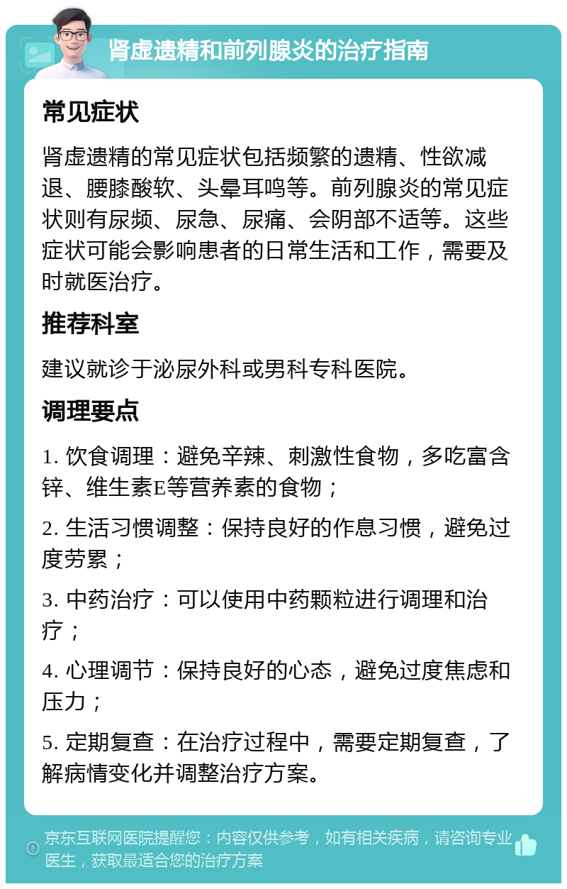 肾虚遗精和前列腺炎的治疗指南 常见症状 肾虚遗精的常见症状包括频繁的遗精、性欲减退、腰膝酸软、头晕耳鸣等。前列腺炎的常见症状则有尿频、尿急、尿痛、会阴部不适等。这些症状可能会影响患者的日常生活和工作，需要及时就医治疗。 推荐科室 建议就诊于泌尿外科或男科专科医院。 调理要点 1. 饮食调理：避免辛辣、刺激性食物，多吃富含锌、维生素E等营养素的食物； 2. 生活习惯调整：保持良好的作息习惯，避免过度劳累； 3. 中药治疗：可以使用中药颗粒进行调理和治疗； 4. 心理调节：保持良好的心态，避免过度焦虑和压力； 5. 定期复查：在治疗过程中，需要定期复查，了解病情变化并调整治疗方案。