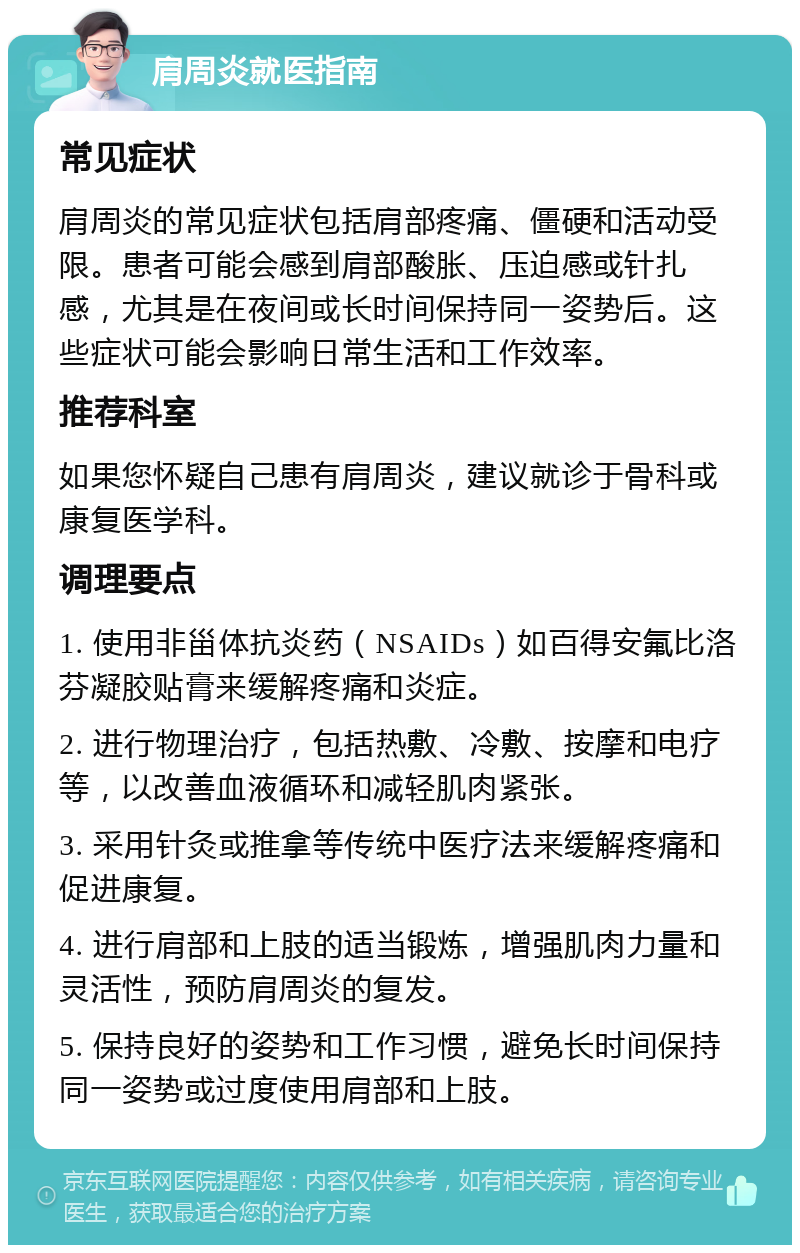 肩周炎就医指南 常见症状 肩周炎的常见症状包括肩部疼痛、僵硬和活动受限。患者可能会感到肩部酸胀、压迫感或针扎感，尤其是在夜间或长时间保持同一姿势后。这些症状可能会影响日常生活和工作效率。 推荐科室 如果您怀疑自己患有肩周炎，建议就诊于骨科或康复医学科。 调理要点 1. 使用非甾体抗炎药（NSAIDs）如百得安氟比洛芬凝胶贴膏来缓解疼痛和炎症。 2. 进行物理治疗，包括热敷、冷敷、按摩和电疗等，以改善血液循环和减轻肌肉紧张。 3. 采用针灸或推拿等传统中医疗法来缓解疼痛和促进康复。 4. 进行肩部和上肢的适当锻炼，增强肌肉力量和灵活性，预防肩周炎的复发。 5. 保持良好的姿势和工作习惯，避免长时间保持同一姿势或过度使用肩部和上肢。