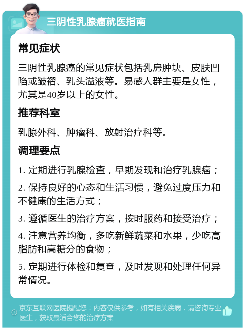 三阴性乳腺癌就医指南 常见症状 三阴性乳腺癌的常见症状包括乳房肿块、皮肤凹陷或皱褶、乳头溢液等。易感人群主要是女性，尤其是40岁以上的女性。 推荐科室 乳腺外科、肿瘤科、放射治疗科等。 调理要点 1. 定期进行乳腺检查，早期发现和治疗乳腺癌； 2. 保持良好的心态和生活习惯，避免过度压力和不健康的生活方式； 3. 遵循医生的治疗方案，按时服药和接受治疗； 4. 注意营养均衡，多吃新鲜蔬菜和水果，少吃高脂肪和高糖分的食物； 5. 定期进行体检和复查，及时发现和处理任何异常情况。