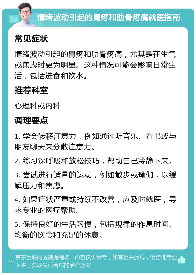 情绪波动引起的胃疼和肋骨疼痛就医指南 常见症状 情绪波动引起的胃疼和肋骨疼痛，尤其是在生气或焦虑时更为明显。这种情况可能会影响日常生活，包括进食和饮水。 推荐科室 心理科或内科 调理要点 1. 学会转移注意力，例如通过听音乐、看书或与朋友聊天来分散注意力。 2. 练习深呼吸和放松技巧，帮助自己冷静下来。 3. 尝试进行适量的运动，例如散步或瑜伽，以缓解压力和焦虑。 4. 如果症状严重或持续不改善，应及时就医，寻求专业的医疗帮助。 5. 保持良好的生活习惯，包括规律的作息时间、均衡的饮食和充足的休息。