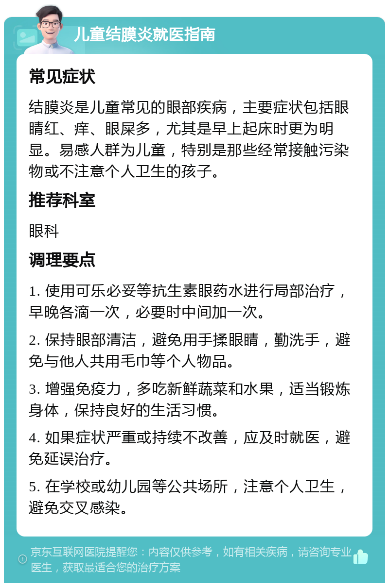 儿童结膜炎就医指南 常见症状 结膜炎是儿童常见的眼部疾病，主要症状包括眼睛红、痒、眼屎多，尤其是早上起床时更为明显。易感人群为儿童，特别是那些经常接触污染物或不注意个人卫生的孩子。 推荐科室 眼科 调理要点 1. 使用可乐必妥等抗生素眼药水进行局部治疗，早晚各滴一次，必要时中间加一次。 2. 保持眼部清洁，避免用手揉眼睛，勤洗手，避免与他人共用毛巾等个人物品。 3. 增强免疫力，多吃新鲜蔬菜和水果，适当锻炼身体，保持良好的生活习惯。 4. 如果症状严重或持续不改善，应及时就医，避免延误治疗。 5. 在学校或幼儿园等公共场所，注意个人卫生，避免交叉感染。