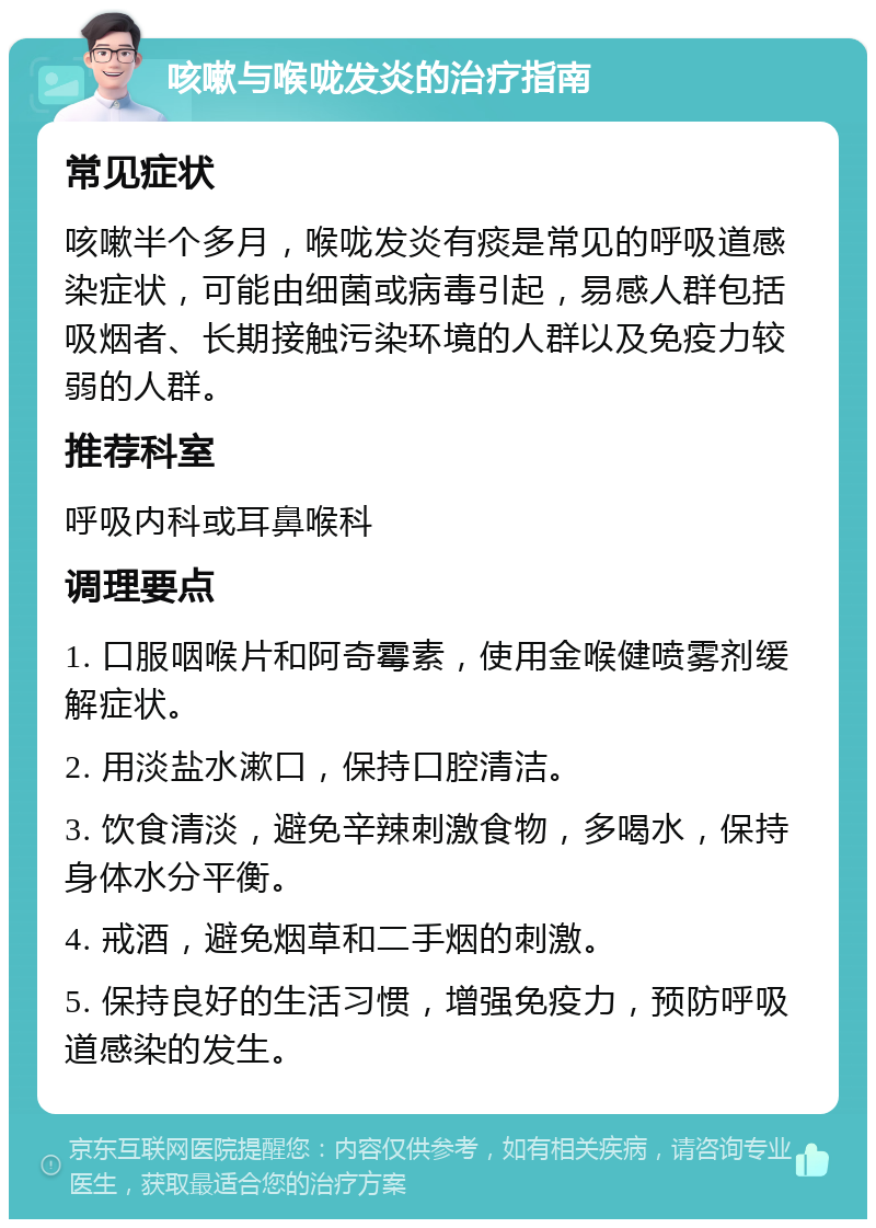 咳嗽与喉咙发炎的治疗指南 常见症状 咳嗽半个多月，喉咙发炎有痰是常见的呼吸道感染症状，可能由细菌或病毒引起，易感人群包括吸烟者、长期接触污染环境的人群以及免疫力较弱的人群。 推荐科室 呼吸内科或耳鼻喉科 调理要点 1. 口服咽喉片和阿奇霉素，使用金喉健喷雾剂缓解症状。 2. 用淡盐水漱口，保持口腔清洁。 3. 饮食清淡，避免辛辣刺激食物，多喝水，保持身体水分平衡。 4. 戒酒，避免烟草和二手烟的刺激。 5. 保持良好的生活习惯，增强免疫力，预防呼吸道感染的发生。