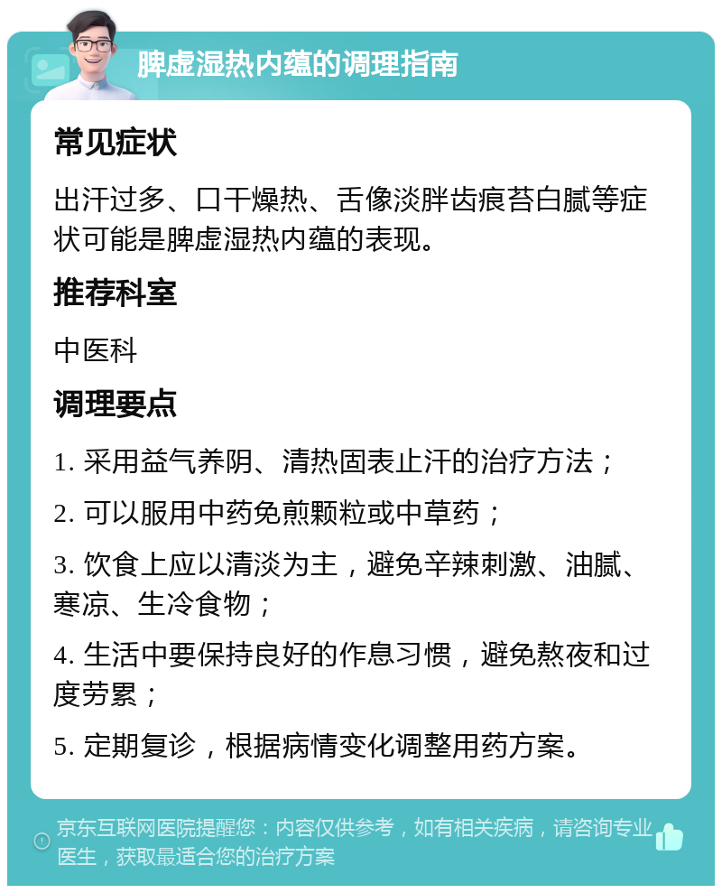 脾虚湿热内蕴的调理指南 常见症状 出汗过多、口干燥热、舌像淡胖齿痕苔白腻等症状可能是脾虚湿热内蕴的表现。 推荐科室 中医科 调理要点 1. 采用益气养阴、清热固表止汗的治疗方法； 2. 可以服用中药免煎颗粒或中草药； 3. 饮食上应以清淡为主，避免辛辣刺激、油腻、寒凉、生冷食物； 4. 生活中要保持良好的作息习惯，避免熬夜和过度劳累； 5. 定期复诊，根据病情变化调整用药方案。