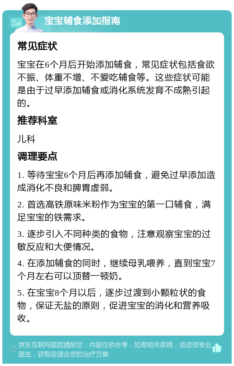 宝宝辅食添加指南 常见症状 宝宝在6个月后开始添加辅食，常见症状包括食欲不振、体重不增、不爱吃辅食等。这些症状可能是由于过早添加辅食或消化系统发育不成熟引起的。 推荐科室 儿科 调理要点 1. 等待宝宝6个月后再添加辅食，避免过早添加造成消化不良和脾胃虚弱。 2. 首选高铁原味米粉作为宝宝的第一口辅食，满足宝宝的铁需求。 3. 逐步引入不同种类的食物，注意观察宝宝的过敏反应和大便情况。 4. 在添加辅食的同时，继续母乳喂养，直到宝宝7个月左右可以顶替一顿奶。 5. 在宝宝8个月以后，逐步过渡到小颗粒状的食物，保证无盐的原则，促进宝宝的消化和营养吸收。