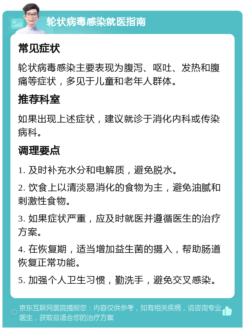 轮状病毒感染就医指南 常见症状 轮状病毒感染主要表现为腹泻、呕吐、发热和腹痛等症状，多见于儿童和老年人群体。 推荐科室 如果出现上述症状，建议就诊于消化内科或传染病科。 调理要点 1. 及时补充水分和电解质，避免脱水。 2. 饮食上以清淡易消化的食物为主，避免油腻和刺激性食物。 3. 如果症状严重，应及时就医并遵循医生的治疗方案。 4. 在恢复期，适当增加益生菌的摄入，帮助肠道恢复正常功能。 5. 加强个人卫生习惯，勤洗手，避免交叉感染。