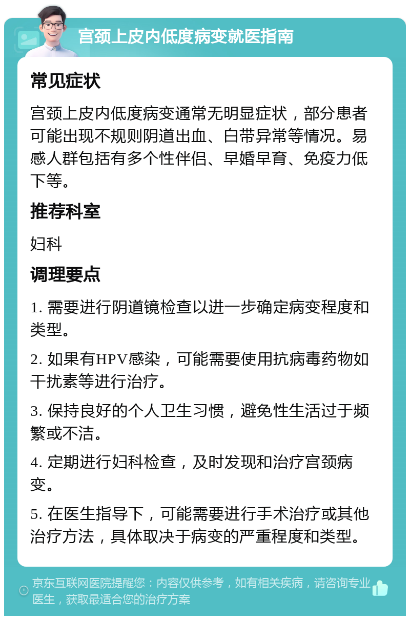 宫颈上皮内低度病变就医指南 常见症状 宫颈上皮内低度病变通常无明显症状，部分患者可能出现不规则阴道出血、白带异常等情况。易感人群包括有多个性伴侣、早婚早育、免疫力低下等。 推荐科室 妇科 调理要点 1. 需要进行阴道镜检查以进一步确定病变程度和类型。 2. 如果有HPV感染，可能需要使用抗病毒药物如干扰素等进行治疗。 3. 保持良好的个人卫生习惯，避免性生活过于频繁或不洁。 4. 定期进行妇科检查，及时发现和治疗宫颈病变。 5. 在医生指导下，可能需要进行手术治疗或其他治疗方法，具体取决于病变的严重程度和类型。