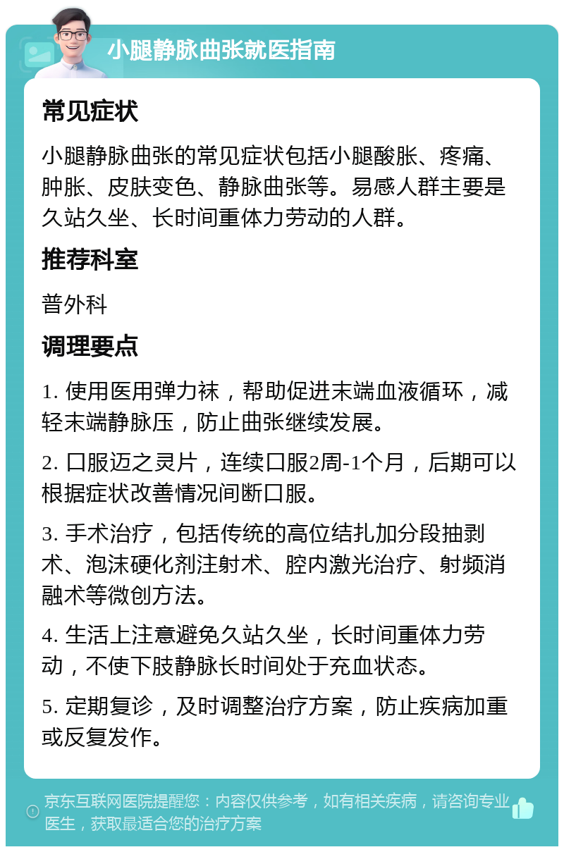 小腿静脉曲张就医指南 常见症状 小腿静脉曲张的常见症状包括小腿酸胀、疼痛、肿胀、皮肤变色、静脉曲张等。易感人群主要是久站久坐、长时间重体力劳动的人群。 推荐科室 普外科 调理要点 1. 使用医用弹力袜，帮助促进末端血液循环，减轻末端静脉压，防止曲张继续发展。 2. 口服迈之灵片，连续口服2周-1个月，后期可以根据症状改善情况间断口服。 3. 手术治疗，包括传统的高位结扎加分段抽剥术、泡沫硬化剂注射术、腔内激光治疗、射频消融术等微创方法。 4. 生活上注意避免久站久坐，长时间重体力劳动，不使下肢静脉长时间处于充血状态。 5. 定期复诊，及时调整治疗方案，防止疾病加重或反复发作。