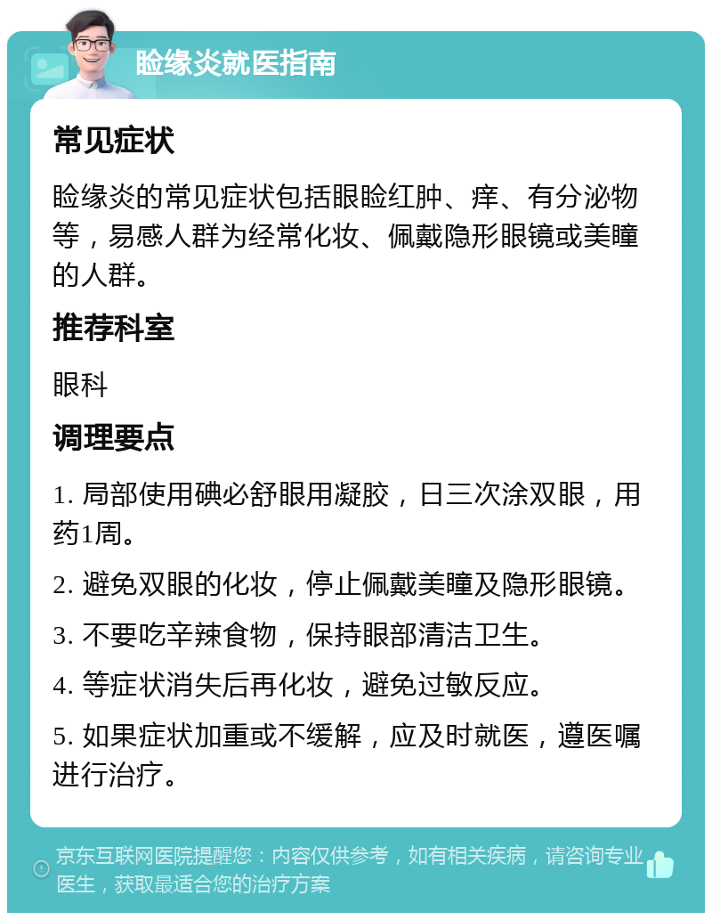 睑缘炎就医指南 常见症状 睑缘炎的常见症状包括眼睑红肿、痒、有分泌物等，易感人群为经常化妆、佩戴隐形眼镜或美瞳的人群。 推荐科室 眼科 调理要点 1. 局部使用碘必舒眼用凝胶，日三次涂双眼，用药1周。 2. 避免双眼的化妆，停止佩戴美瞳及隐形眼镜。 3. 不要吃辛辣食物，保持眼部清洁卫生。 4. 等症状消失后再化妆，避免过敏反应。 5. 如果症状加重或不缓解，应及时就医，遵医嘱进行治疗。