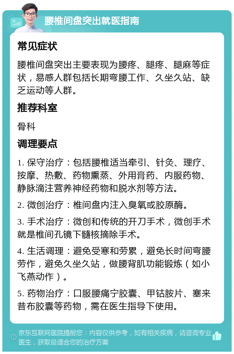 腰椎间盘突出就医指南 常见症状 腰椎间盘突出主要表现为腰疼、腿疼、腿麻等症状，易感人群包括长期弯腰工作、久坐久站、缺乏运动等人群。 推荐科室 骨科 调理要点 1. 保守治疗：包括腰椎适当牵引、针灸、理疗、按摩、热敷、药物熏蒸、外用膏药、内服药物、静脉滴注营养神经药物和脱水剂等方法。 2. 微创治疗：椎间盘内注入臭氧或胶原酶。 3. 手术治疗：微创和传统的开刀手术，微创手术就是椎间孔镜下髓核摘除手术。 4. 生活调理：避免受寒和劳累，避免长时间弯腰劳作，避免久坐久站，做腰背肌功能锻炼（如小飞燕动作）。 5. 药物治疗：口服腰痛宁胶囊、甲钴胺片、塞来昔布胶囊等药物，需在医生指导下使用。