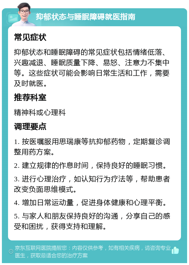 抑郁状态与睡眠障碍就医指南 常见症状 抑郁状态和睡眠障碍的常见症状包括情绪低落、兴趣减退、睡眠质量下降、易怒、注意力不集中等。这些症状可能会影响日常生活和工作，需要及时就医。 推荐科室 精神科或心理科 调理要点 1. 按医嘱服用思瑞康等抗抑郁药物，定期复诊调整用药方案。 2. 建立规律的作息时间，保持良好的睡眠习惯。 3. 进行心理治疗，如认知行为疗法等，帮助患者改变负面思维模式。 4. 增加日常运动量，促进身体健康和心理平衡。 5. 与家人和朋友保持良好的沟通，分享自己的感受和困扰，获得支持和理解。