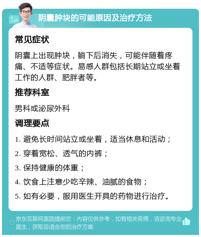 阴囊肿块的可能原因及治疗方法 常见症状 阴囊上出现肿块，躺下后消失，可能伴随着疼痛、不适等症状。易感人群包括长期站立或坐着工作的人群、肥胖者等。 推荐科室 男科或泌尿外科 调理要点 1. 避免长时间站立或坐着，适当休息和活动； 2. 穿着宽松、透气的内裤； 3. 保持健康的体重； 4. 饮食上注意少吃辛辣、油腻的食物； 5. 如有必要，服用医生开具的药物进行治疗。