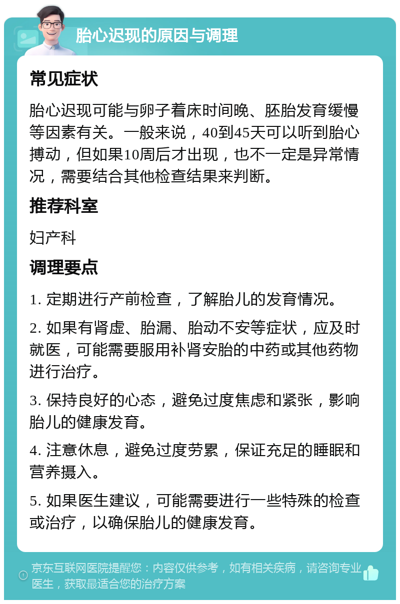 胎心迟现的原因与调理 常见症状 胎心迟现可能与卵子着床时间晚、胚胎发育缓慢等因素有关。一般来说，40到45天可以听到胎心搏动，但如果10周后才出现，也不一定是异常情况，需要结合其他检查结果来判断。 推荐科室 妇产科 调理要点 1. 定期进行产前检查，了解胎儿的发育情况。 2. 如果有肾虚、胎漏、胎动不安等症状，应及时就医，可能需要服用补肾安胎的中药或其他药物进行治疗。 3. 保持良好的心态，避免过度焦虑和紧张，影响胎儿的健康发育。 4. 注意休息，避免过度劳累，保证充足的睡眠和营养摄入。 5. 如果医生建议，可能需要进行一些特殊的检查或治疗，以确保胎儿的健康发育。