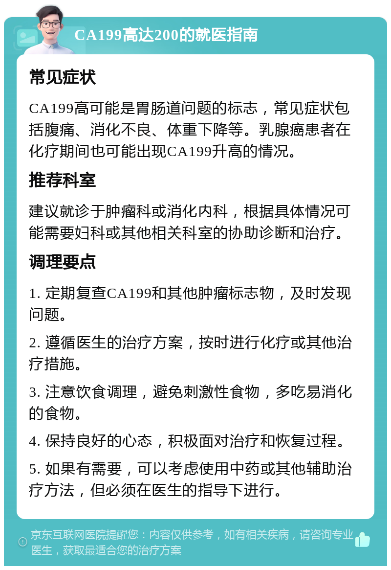 CA199高达200的就医指南 常见症状 CA199高可能是胃肠道问题的标志，常见症状包括腹痛、消化不良、体重下降等。乳腺癌患者在化疗期间也可能出现CA199升高的情况。 推荐科室 建议就诊于肿瘤科或消化内科，根据具体情况可能需要妇科或其他相关科室的协助诊断和治疗。 调理要点 1. 定期复查CA199和其他肿瘤标志物，及时发现问题。 2. 遵循医生的治疗方案，按时进行化疗或其他治疗措施。 3. 注意饮食调理，避免刺激性食物，多吃易消化的食物。 4. 保持良好的心态，积极面对治疗和恢复过程。 5. 如果有需要，可以考虑使用中药或其他辅助治疗方法，但必须在医生的指导下进行。