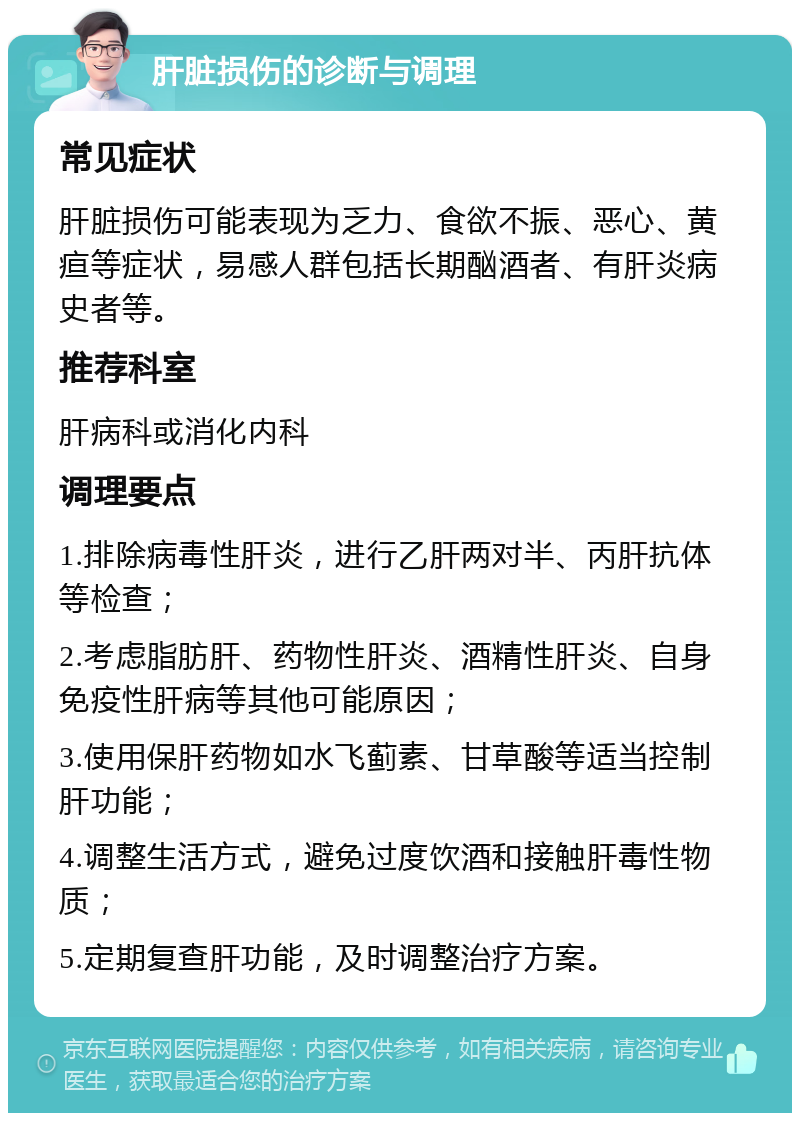 肝脏损伤的诊断与调理 常见症状 肝脏损伤可能表现为乏力、食欲不振、恶心、黄疸等症状，易感人群包括长期酗酒者、有肝炎病史者等。 推荐科室 肝病科或消化内科 调理要点 1.排除病毒性肝炎，进行乙肝两对半、丙肝抗体等检查； 2.考虑脂肪肝、药物性肝炎、酒精性肝炎、自身免疫性肝病等其他可能原因； 3.使用保肝药物如水飞蓟素、甘草酸等适当控制肝功能； 4.调整生活方式，避免过度饮酒和接触肝毒性物质； 5.定期复查肝功能，及时调整治疗方案。