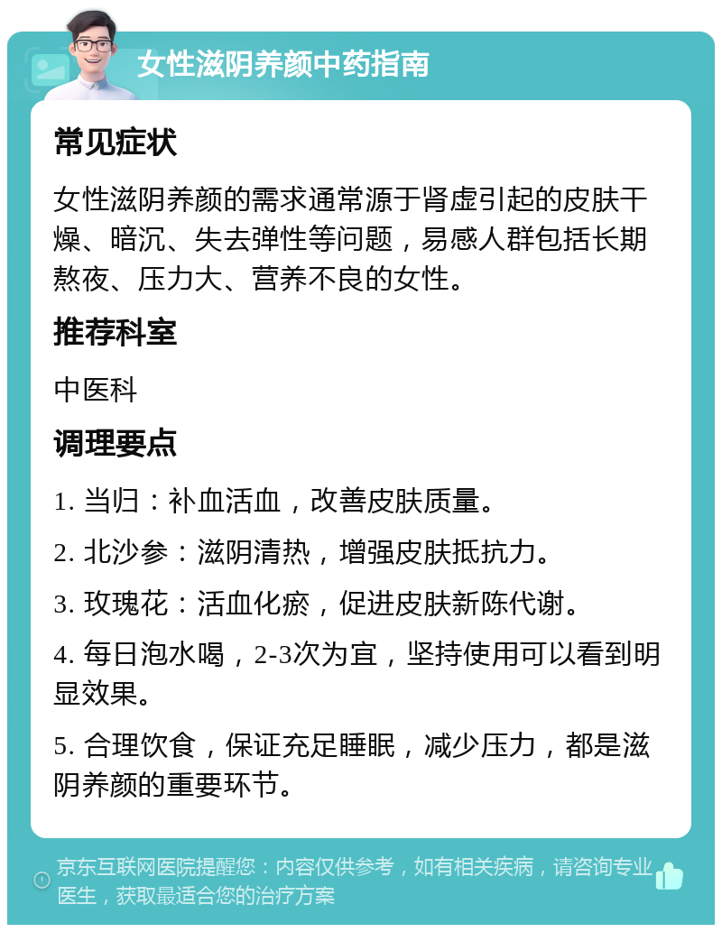 女性滋阴养颜中药指南 常见症状 女性滋阴养颜的需求通常源于肾虚引起的皮肤干燥、暗沉、失去弹性等问题，易感人群包括长期熬夜、压力大、营养不良的女性。 推荐科室 中医科 调理要点 1. 当归：补血活血，改善皮肤质量。 2. 北沙参：滋阴清热，增强皮肤抵抗力。 3. 玫瑰花：活血化瘀，促进皮肤新陈代谢。 4. 每日泡水喝，2-3次为宜，坚持使用可以看到明显效果。 5. 合理饮食，保证充足睡眠，减少压力，都是滋阴养颜的重要环节。