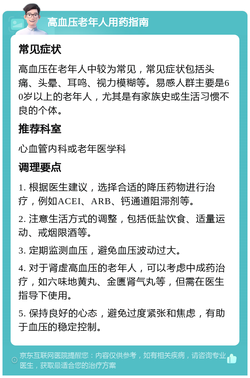 高血压老年人用药指南 常见症状 高血压在老年人中较为常见，常见症状包括头痛、头晕、耳鸣、视力模糊等。易感人群主要是60岁以上的老年人，尤其是有家族史或生活习惯不良的个体。 推荐科室 心血管内科或老年医学科 调理要点 1. 根据医生建议，选择合适的降压药物进行治疗，例如ACEI、ARB、钙通道阻滞剂等。 2. 注意生活方式的调整，包括低盐饮食、适量运动、戒烟限酒等。 3. 定期监测血压，避免血压波动过大。 4. 对于肾虚高血压的老年人，可以考虑中成药治疗，如六味地黄丸、金匮肾气丸等，但需在医生指导下使用。 5. 保持良好的心态，避免过度紧张和焦虑，有助于血压的稳定控制。