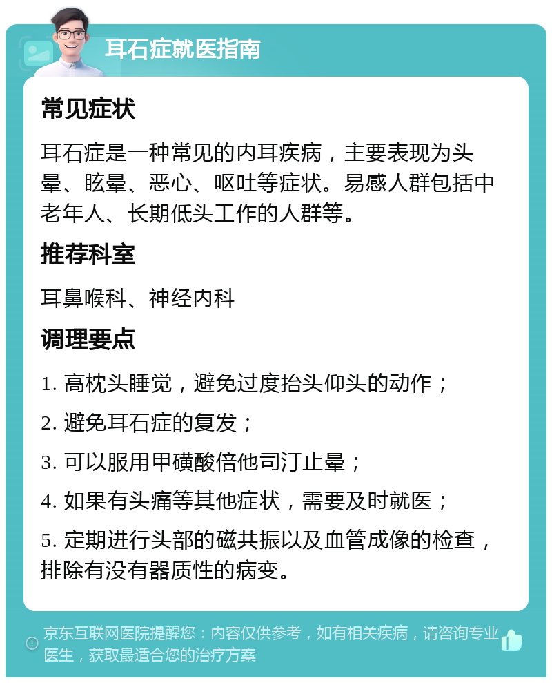 耳石症就医指南 常见症状 耳石症是一种常见的内耳疾病，主要表现为头晕、眩晕、恶心、呕吐等症状。易感人群包括中老年人、长期低头工作的人群等。 推荐科室 耳鼻喉科、神经内科 调理要点 1. 高枕头睡觉，避免过度抬头仰头的动作； 2. 避免耳石症的复发； 3. 可以服用甲磺酸倍他司汀止晕； 4. 如果有头痛等其他症状，需要及时就医； 5. 定期进行头部的磁共振以及血管成像的检查，排除有没有器质性的病变。