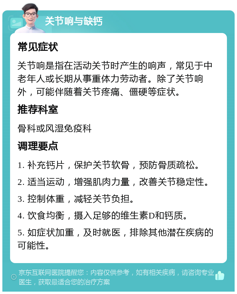 关节响与缺钙 常见症状 关节响是指在活动关节时产生的响声，常见于中老年人或长期从事重体力劳动者。除了关节响外，可能伴随着关节疼痛、僵硬等症状。 推荐科室 骨科或风湿免疫科 调理要点 1. 补充钙片，保护关节软骨，预防骨质疏松。 2. 适当运动，增强肌肉力量，改善关节稳定性。 3. 控制体重，减轻关节负担。 4. 饮食均衡，摄入足够的维生素D和钙质。 5. 如症状加重，及时就医，排除其他潜在疾病的可能性。