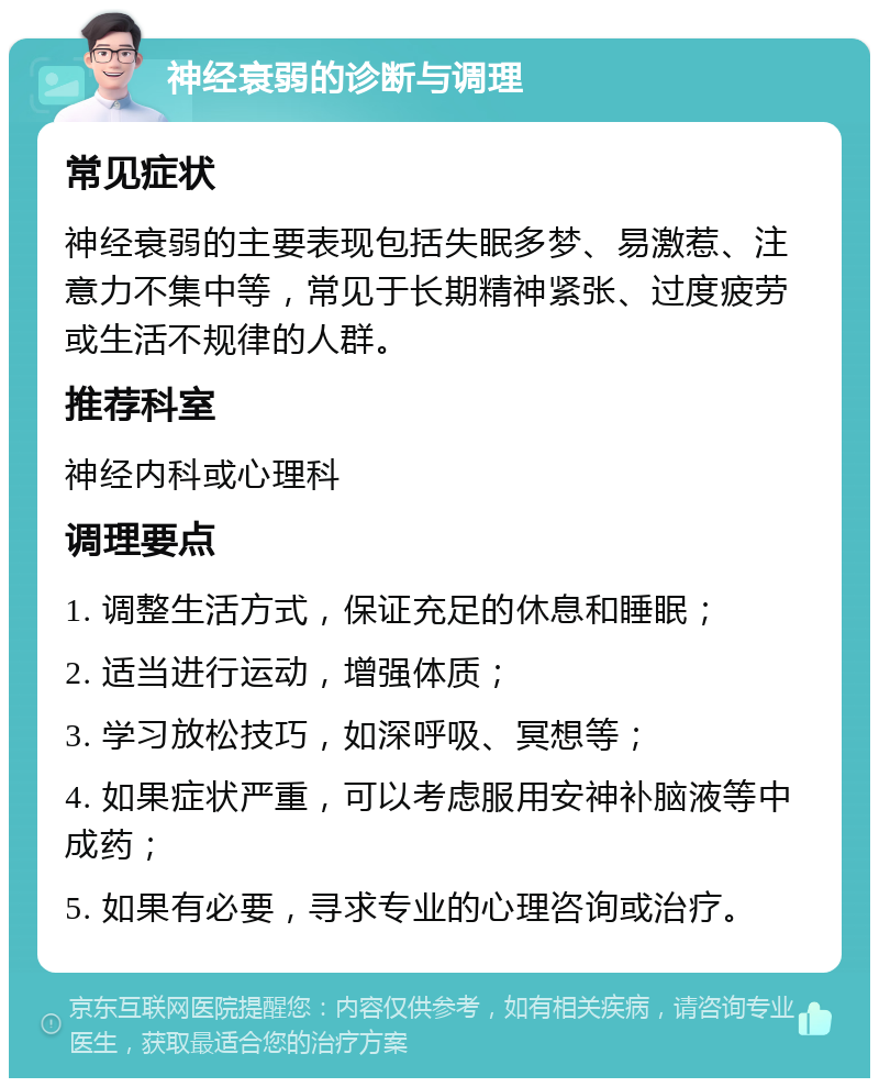 神经衰弱的诊断与调理 常见症状 神经衰弱的主要表现包括失眠多梦、易激惹、注意力不集中等，常见于长期精神紧张、过度疲劳或生活不规律的人群。 推荐科室 神经内科或心理科 调理要点 1. 调整生活方式，保证充足的休息和睡眠； 2. 适当进行运动，增强体质； 3. 学习放松技巧，如深呼吸、冥想等； 4. 如果症状严重，可以考虑服用安神补脑液等中成药； 5. 如果有必要，寻求专业的心理咨询或治疗。