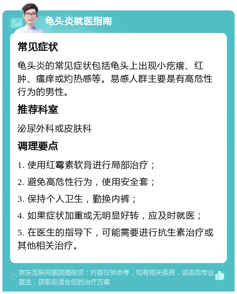 龟头炎就医指南 常见症状 龟头炎的常见症状包括龟头上出现小疙瘩、红肿、瘙痒或灼热感等。易感人群主要是有高危性行为的男性。 推荐科室 泌尿外科或皮肤科 调理要点 1. 使用红霉素软膏进行局部治疗； 2. 避免高危性行为，使用安全套； 3. 保持个人卫生，勤换内裤； 4. 如果症状加重或无明显好转，应及时就医； 5. 在医生的指导下，可能需要进行抗生素治疗或其他相关治疗。