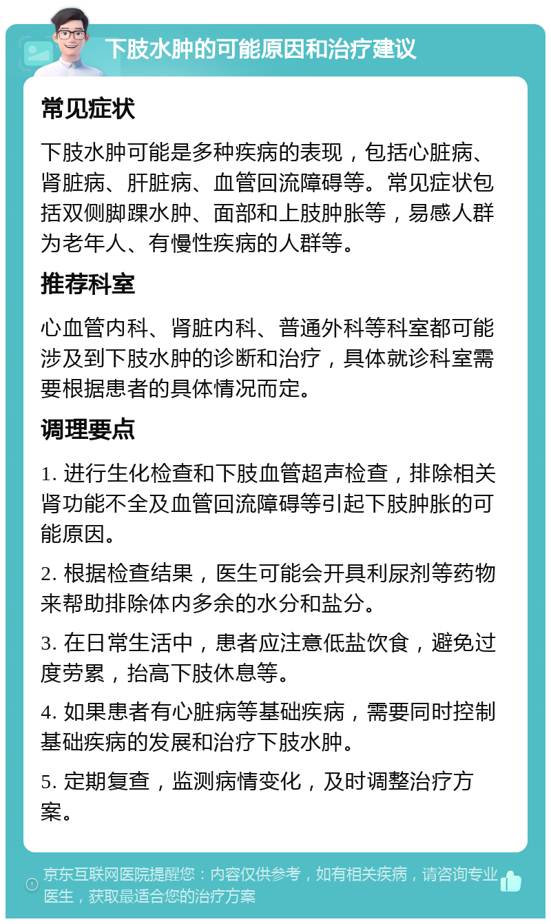 下肢水肿的可能原因和治疗建议 常见症状 下肢水肿可能是多种疾病的表现，包括心脏病、肾脏病、肝脏病、血管回流障碍等。常见症状包括双侧脚踝水肿、面部和上肢肿胀等，易感人群为老年人、有慢性疾病的人群等。 推荐科室 心血管内科、肾脏内科、普通外科等科室都可能涉及到下肢水肿的诊断和治疗，具体就诊科室需要根据患者的具体情况而定。 调理要点 1. 进行生化检查和下肢血管超声检查，排除相关肾功能不全及血管回流障碍等引起下肢肿胀的可能原因。 2. 根据检查结果，医生可能会开具利尿剂等药物来帮助排除体内多余的水分和盐分。 3. 在日常生活中，患者应注意低盐饮食，避免过度劳累，抬高下肢休息等。 4. 如果患者有心脏病等基础疾病，需要同时控制基础疾病的发展和治疗下肢水肿。 5. 定期复查，监测病情变化，及时调整治疗方案。