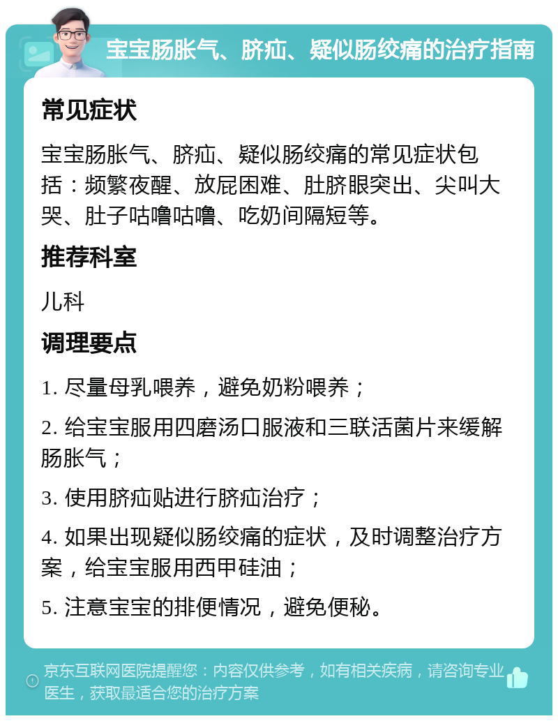 宝宝肠胀气、脐疝、疑似肠绞痛的治疗指南 常见症状 宝宝肠胀气、脐疝、疑似肠绞痛的常见症状包括：频繁夜醒、放屁困难、肚脐眼突出、尖叫大哭、肚子咕噜咕噜、吃奶间隔短等。 推荐科室 儿科 调理要点 1. 尽量母乳喂养，避免奶粉喂养； 2. 给宝宝服用四磨汤口服液和三联活菌片来缓解肠胀气； 3. 使用脐疝贴进行脐疝治疗； 4. 如果出现疑似肠绞痛的症状，及时调整治疗方案，给宝宝服用西甲硅油； 5. 注意宝宝的排便情况，避免便秘。