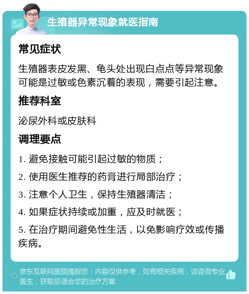 生殖器异常现象就医指南 常见症状 生殖器表皮发黑、龟头处出现白点点等异常现象可能是过敏或色素沉着的表现，需要引起注意。 推荐科室 泌尿外科或皮肤科 调理要点 1. 避免接触可能引起过敏的物质； 2. 使用医生推荐的药膏进行局部治疗； 3. 注意个人卫生，保持生殖器清洁； 4. 如果症状持续或加重，应及时就医； 5. 在治疗期间避免性生活，以免影响疗效或传播疾病。