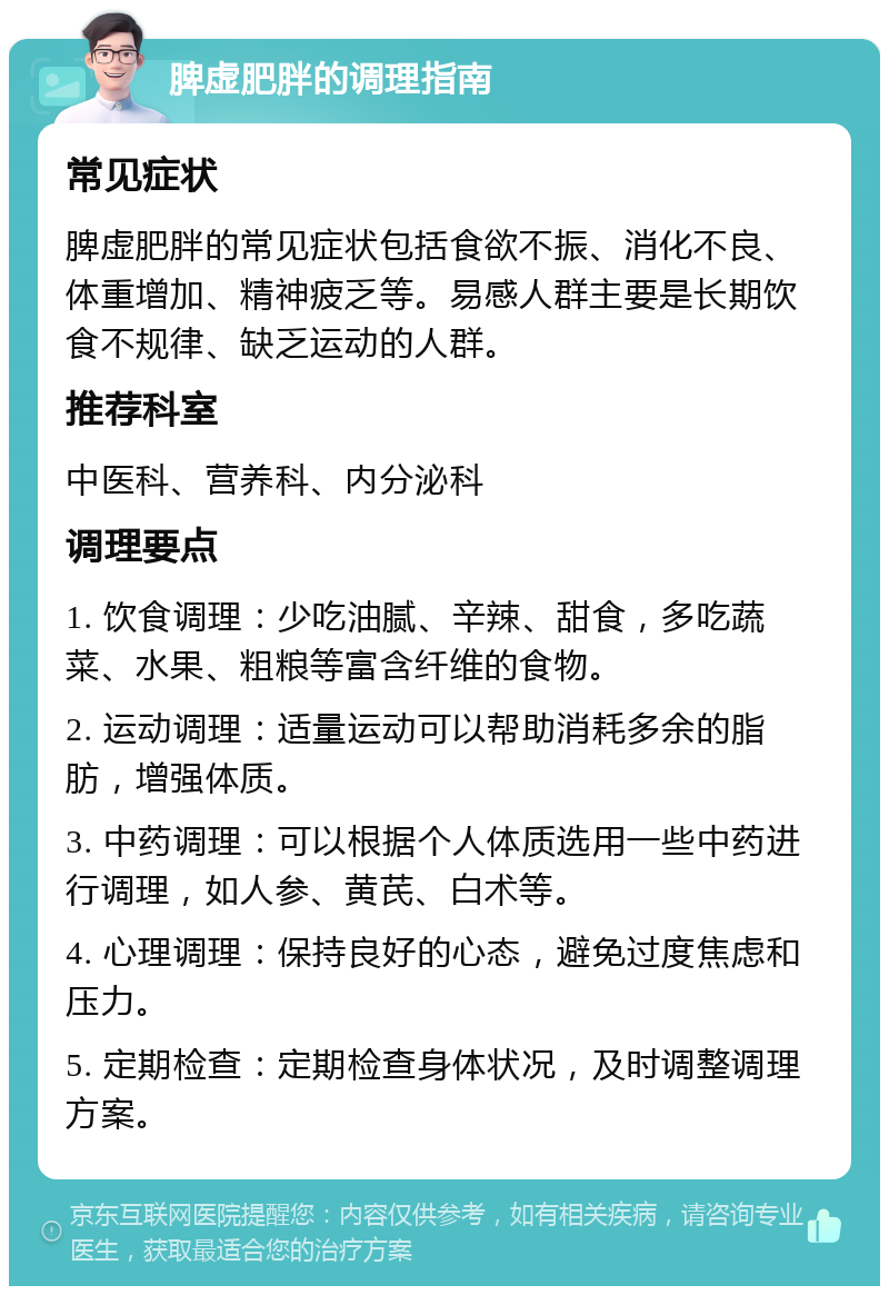 脾虚肥胖的调理指南 常见症状 脾虚肥胖的常见症状包括食欲不振、消化不良、体重增加、精神疲乏等。易感人群主要是长期饮食不规律、缺乏运动的人群。 推荐科室 中医科、营养科、内分泌科 调理要点 1. 饮食调理：少吃油腻、辛辣、甜食，多吃蔬菜、水果、粗粮等富含纤维的食物。 2. 运动调理：适量运动可以帮助消耗多余的脂肪，增强体质。 3. 中药调理：可以根据个人体质选用一些中药进行调理，如人参、黄芪、白术等。 4. 心理调理：保持良好的心态，避免过度焦虑和压力。 5. 定期检查：定期检查身体状况，及时调整调理方案。